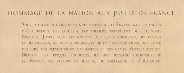 HOMMAGE DE LA NATION AUX JUSTES DE FRANCE Sous la chape de haine et de nuit tombée sur le France dans les années d’Occupation, des lumières, par milliers, refusèrent de s’éteindre. Nommés “Justes parmi les nations” ou restés anonymes, des femmes et des hommes, de toutes origines et de toutes conditions, ont sauvé des juifs des persécutions antisémites et des camps d'extermination. Bravant les risques encourus, ils ont incarné l’honneur de la France, ses valeurs de justice, de tolérance et d’humanité. 